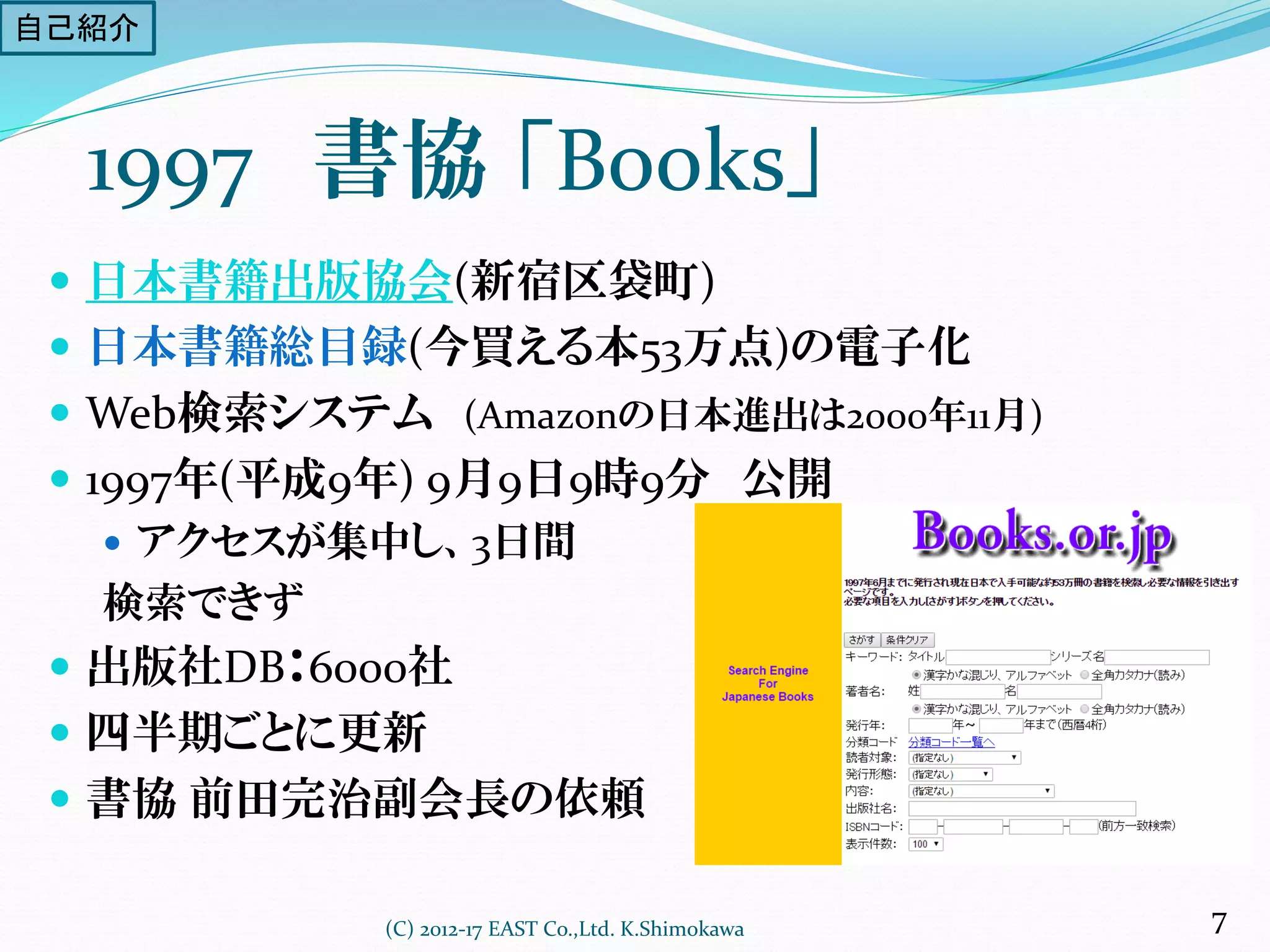 1997 書協 「Books」
 日本書籍出版協会(新宿区袋町)
 日本書籍総目録(今買える本53万点)の電子化
 Web検索システム (Amazonの日本進出は2000年11月)
 1997年(平成9年) 9月9日9時9分 公開
 アクセスが集中し、3日間
検索できず
 出版社DB：6000社
 四半期ごとに更新
 書協 前田完治副会長の依頼
(C) 2012-17 EAST Co.,Ltd. K.Shimokawa 7
自己紹介
 