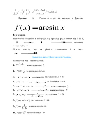 ( ) )1,1(...,
2...642
12...531
...
42
31
2
1
1
1
1 242
2
−∈+
⋅⋅⋅⋅
−⋅⋅⋅⋅
++
⋅
⋅
++=
−
xx
n
n
xx
x
n
Приклад 3. Розкласти в ряд по степенях х функцію
xxf arcsin)( =
Розв’язання.
Інтегруючи знайдений в попередньому прикладі ряд в межах від 0 до х,
1|| x , дістанемо
)1,1(,
122...42
)12(...31
542
31
32
1
arcsin
1253
−∈+
+
⋅
⋅⋅⋅
−⋅⋅⋅
+−⋅
⋅
⋅
+⋅+=
+
x
n
x
n
nxx
xx
n

Можна довести, що ця рівність справедлива і в точках
1±=x .
Задачі для самостійного розв’язування.
Розвинути в ряд Тейлора функції.
1. xxf ln)( = за степенями (х - 1);
2. 2
1
)(
x
xf = за степенями (х+1);
3. x
exf =)( за степенями (х + 2);
4. 74
1
)( 2
++
=
xx
xf за степенями (х+2);
5. x
xf
1
)( =
за степенями (х - 1);
6. 3
)( xxf = за степенями (х - 1);
7.
x
xf
34
1
)(
+
= за степенями (х + 2);
8. )35ln()( += xxf за степенями (х - 1);
9.
x
xf
25
1
)(
+
= за степенями (х -3);
10. 3
)( xxf = за степенями (х - 1).
 
