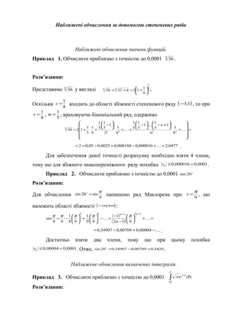 Наближені обчислення за допомогою степеневих рядів
Наближені обчислення значень функцій.
Приклад 1. Обчислити приблизно з точністю до 0,0001 5
36 .
Розв’язання:
Представимо 5
36 у вигляді 5
1
55
8
1
1243236 





+=+= .
Оскільки 8
1
=x входить до області збіжності степеневого ряду ( )1;1− , то при
8
1
=x , 5
1
=m , враховуючи біноміальний ряд, одержимо
=












+⋅






+−





−
++⋅






−
+⋅+= 

 n
n
n
8
1
!
1
5
1
1
5
1
5
1
8
1
!2
1
5
1
5
1
8
1
5
1
1236 2
5
0477,2000016,0000188,00025,005,02 ≈+−+−+=  .
Для забезпечення даної точності розрахунку необхідно взяти 4 члени,
тому що для збіжного знакопереміжного ряду похибка 0001,0000016,0 <≤nr .
Приклад 2. Обчислити приблизно з точністю до 0,0001 
20sin
Розв’язання:
Для обчислення 9
sin20sin
π
=
напишемо ряд Маклорена при 9
π
=x , що
належить області збіжності ( )+∞∞− ; :
( )
( )
=+





−
−
+−





+





−=
−−

12153
9!12
1
9!5
1
9!3
1
99
sin
nn
n
πππππ
−+−= 00004,000709,034907,0 .
Достатньо взяти два члени, тому що при цьому похибка
0001,000004,0 <≤nr . Отже, 3420,000709,034907,020sin ≈−=
.
Наближене обчислення визначених інтегралів.
Приклад 3. Обчислити приблизно з точністю до 0,0001 ∫
−
1
0
dxex x
Розв’язання:
 