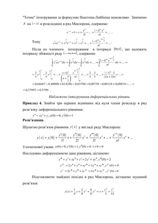 "Точне" інтегрування за формулою Ньютона-Лейбніца неможливо. Замінимо
x на ( )x− в розкладанні в ряд Маклорена, одержимо
( )  +
−
+−+−=−
!
1
!2
1
2
n
xx
xe
nn
x
.
Тому ( )  +
−
++−==
+
−−
!
1 2
1
2
3
2
1
2
1
n
x
xxexex
nn
xx .
Після по членного інтегрування в інтервалі ( )1;0 , що належить
інтервалу збіжності ряду ( )+∞∞− ; , одержимо
( ) =+
−
++−= ∫∫∫∫
+
−

1
0
2
1
1
0
2
31
0
2
11
0 !
1
dx
n
x
dxxdxxdxex
nn
x
( )
( )
=+
+
⋅−
++−=+⋅






+
−
++−=
+

!32
21
5
2
3
2
!
2
3
)1(
5
2
3
2
1
0
2
31
0
2
51
0
2
3
nnn
x
n
xx
nn
n
=−+−+−+−= 00018,000128,000758,003704,014286,040000,066667,0
3790,037897,0 ≈≈ .
Наближене інтегрування диференціальних рівнянь.
Приклад 4. Знайти три перших відмінних від нуля члени розкладу в ряд
розв’язку диференціального рівняння:
1)0(,0)0(, =′=+′=′′ yyyyxy
Розв’язання.
Шукаємо розв’язок рівняння ( )y x у вигляді ряду Маклорена:
( ) ( )
( ) ( ) ( ) ( )
( )2 30 0 0 0
0 ... ...
1! 2! 3! !
n
ny y y y
y x y x x x x
n
′ ′′ ′′′
= + + + + + +
З початкової умови 0010)0(,1)0(,0)0( =+⋅=′′=′= yyy
Послідовно диференціюючи дане рівняння, дістанемо:
2)0(,2 =′′′′′+′=′+′′+′=′′′ yyxyyyxyy
0)0(,32 =′′′+′′=′′′+′′+′′= IVIV
yyxyyxyyy
8)0(,43 =+′′′=+′′′+′′′= VIVIVV
yxyyxyyyy
Підставляючи знайдені похідні в ряд Маклорена, дістанемо шуканий
розв’язок
( )
153!5
8
!3
2
!1
1 53
53 xx
xxxxxy ++=++≈
 