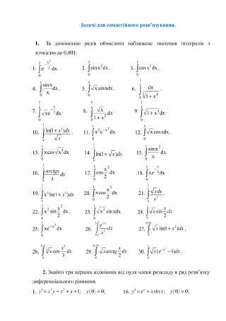 Задачі для самостійного розв’язування.
1. За допомогою рядів обчислити наближене значення інтегралів з
точністю до 0,001:
1. e dx
x
−
∫
2
2
0
1
. 2. sinx dx2
0
1
∫ . 3. cosx dx2
0
1
∫ .
4.
sinx
x
dx
0
1
∫ . 5. x xdxsin
0
1
∫ . 6. dx
x1 43
0
1
2
+
∫ .
7. xe dx
x
−
∫ 2
0
1
4
. 8. x
x
dx
1 2
0
1
4
+
∫ . 9. 1 3
0
1
2
+∫ x dx.
10.
1
32
0
ln(1 )x dx
x
+
∫ . 11. x e dxx2
0
1
2
−
∫ 12. x xdxcos
0
1
∫ .
13. x x dxcos 3
0
1
∫ 14.
1
2
0
ln(1 )x dx+∫ 15.
sinx
x
dx
2
0
1
∫
16.
1
2
0
arctgx
dx
x∫ 17. cos
x
dx
2
2
0
1
∫ 18. xe dx
x
−
∫ 3
0
1
19.
1
2
3 2
0
x ln(1 )x dx+∫ 20. x
x
dxcos
2
3
0
1
∫ 21.
1
3
0
x
xdx
e∫ .
22. x
x
dx2
2
0
1
2
sin∫ . 23. x xdx3
0
1
sin∫ 24.
1
0
sin
2
x
x dx∫
25. xe dxx−
∫
2
0
1
26.
1,2
3
0,1
x
e
dx
x
−
∫ 27.
0,25
2
0
ln(1 )x x dx+∫ .
28.
0,4 2
4
0
cos
3
x
x dx∫ 29.
0,25
0
2
x
xarctg dx∫ 30.
2
1
0
( 1)x
x e dx−
−∫ .
2. Знайти три перших відмінних від нуля члени розкладу в ряд розв’язку
диференціального рівняння.
1. ( )2 2
1; 0 0;y x y x x y′ = − + + = 16. ( )sin ; 0 0;y
y e x x y′ = + =
 