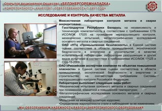 ИССЛЕДОВАНИЕ И КОНТРОЛЬ КАЧЕСТВА МЕТАЛЛАИССЛЕДОВАНИЕ И КОНТРОЛЬ КАЧЕСТВА МЕТАЛЛА
Межсистемная лаборатория контроля металла и сварки
аккредитована:
Госстандартом Республики Беларусь на независимость и
техническую компетентность в соответствии с требованиями СТБ
ИСО/МЭК 17025 на проведение неразрушающего контроля,
механических испытаний, металлографических исследований
основного металла и сварных соединений.
ОАО «НТЦ «Промышленная безопасность» в Единой системе
оценки соответствия в области промышленной, экологической
безопасности в энергетике и строительстве в качестве
испытательной лаборатории: лаборатории разрушающих и других
видов испытаний в соответствии с требованиями ИСО/МЭК 17025 и
СДА-15-2009.
ОАО «Российская экспертная компания по объектам повышенной
опасности» в Единой системе оценки соответствия в области
промышленной, экологической безопасности в энергетике и
строительстве на соответствие требованиям Системы
неразрушающего контроля Российской Федерации.
Лаборатория выполняет следующие виды работ:
•Механические испытания основного металла и сварных соединений
при пониженной, комнатной и повышенной температурах;
•Металлографические исследования основного металла и сварных
соединений;
•Испытания на межкристаллитную коррозию;
•Определение жаропрочности стали и наблюдение за ее изменением;
 