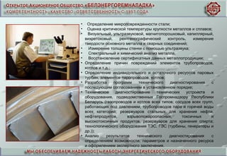 • Определение микроповрежденности стали;
• Оценка критической температуры хрупкости металлов и сплавов;
• Визуальный, ультразвуковой, магнитопорошковый, капиллярный,
вихретоковый, рентгенографический контроль, измерение
твердости основного металла и сварных соединений;
• Измерение толщины стенки с помощью ультразвука;
• Спектральный и химический анализ металла;
• Восстановление сертификатных данных металлопродукции;
• Определение причин повреждений элементов трубопроводов,
котлов и т.д.;
• Определение индивидуального и остаточного ресурсов паровых
турбин, элементов паропроводов, котлов;
• Разработка программ технического диагностирования с
последующим согласованием в установленном порядке;
• Техническое диагностирование технических устройств и
оборудования, подведомственных Госпромнадзору Республики
Беларусь (газопроводов и котлов всех типов; сосудов всех групп,
работающих под давлением; трубопроводов пара и горячей воды
всех категорий; резервуаров стальных для хранения нефти,
нефтепродуктов, взрывопожароопасных, токсичных и
высокотоксичных продуктов, резервуаров для хранения спирта;
технологического оборудования ТЭС, ГЭС (турбины, генераторы и
др.));
• Анализ результатов технического диагностирования с
определением возможности, параметров и назначенного ресурса
и оформлением экспертного заключения.
 