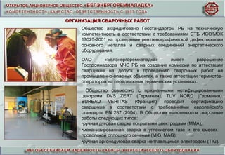 Общество аккредитовано Госстандартом РБ на техническую
компетентность в соответствии с требованиями СТБ ИСО/МЭК
17025-2001 на проведение рентгенографической дефектоскопии
основного металла и сварных соединений энергетического
оборудования.
ОАО «Белэнергоремналадка» имеет разрешение
Госпромнадзора МЧС РБ на создание комиссии по аттестации
сварщиков на допуск к проведению сварочных работ на
промышленно-опасных объектах, а также аттестации термистов-
операторов на передвижных термических установках.
Общество совместно с признанными нотифицированными
центрами DVS ZERT (Германия), TUV NORD (Германия),
BUREAU VERITAS (Франция) проводит сертификацию
сварщиков в соответствии с требованиями европейского
стандарта EN 287 (2004). В Обществе выполняются сварочные
работы следующих типов:
•ручная дуговая сварка покрытыми электродами (ММА);
•механизированная сварка в углекислом газе и его смесях
проволокой сплошного сечения (МIG, МАG);
•ручная аргонодуговая сварка неплавящимся электродом (ТIG).
ОРГАНИЗАЦИЯ СВАРОЧНЫХ РАБОТОРГАНИЗАЦИЯ СВАРОЧНЫХ РАБОТ
 