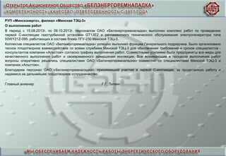 РУП «Минскэнерго», филиал «Минская ТЭЦ-3»
О выполнении работ
В период с 15.08.2013г. по 09.10.2013г. персоналом ОАО «Белэнергоремналадка» выполнен комплекс работ по проведению
первой С-инспекции газотурбинной установки GT13E2 и регламентного технического обслуживания электрогенератора типа
50WY21Z-095, работающих в составе блока ПГУ-230 Минской ТЭЦ-3.
Коллектив специалистов ОАО «Белэнергоремналадка» успешно выполнил функции Генерального подрядчика. Было организовано
тесное плодотворное взаимодействие со всеми службами Минской ТЭЦ-3 для обеспечения требований и сроков специалистов -
консультантов компании «Альстом» согласно графику выполнения работ. Совместными усилиями были предприняты все меры для
качественного выполнения работ и своевременного завершения инспекции. Все возникающие в процессе выполнения работ
вопросы оперативно решались специалистами ОАО «Белэнергоремналадка» совместно со специалистами Минской ТЭЦ-3 и
компании «Альстом».
Благодарим персонал ОАО «Белэнергоремналадка», принимавший участие в первой С-инспекции, за проделанную работу и
надеемся на дальнейшее плодотворное сотрудничество.
Главный инженер Г.Г. Литвин
 