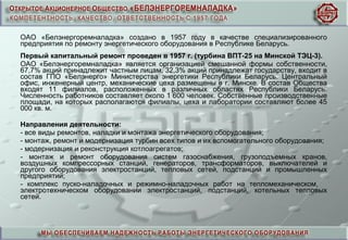 ОАО «Белэнергоремналадка» создано в 1957 году в качестве специализированного
предприятия по ремонту энергетического оборудования в Республике Беларусь.
Первый капитальный ремонт проведен в 1957 г. (турбина ВПТ-25 на Минской ТЭЦ-3).
ОАО «Белэнергоремналадка» является организацией смешанной формы собственности,
67,7% акций принадлежит частным лицам, 32,3% акций принадлежат государству, входит в
состав ГПО «Белэнерго» Министерства энергетики Республики Беларусь. Центральный
офис, инженерный центр, механические цеха размещены в г. Минске. В состав Общества
входят 11 филиалов, расположенных в различных областях Республики Беларусь.
Численность работников составляет около 1 600 человек. Собственные производственные
площади, на которых располагаются филиалы, цеха и лаборатории составляют более 45
000 кв. м.
Направления деятельности:
- все виды ремонтов, наладки и монтажа энергетического оборудования;
- монтаж, ремонт и модернизация турбин всех типов и их вспомогательного оборудования;
- модернизация и реконструкция котлоагрегатов;
- монтаж и ремонт оборудования систем газоснабжения, грузоподъемных кранов,
воздушных компрессорных станций, генераторов, трансформаторов, выключателей и
другого оборудования электростанций, тепловых сетей, подстанций и промышленных
предприятий;
- комплекс пуско-наладочных и режимно-наладочных работ на тепломеханическом,
электротехническом оборудовании электростанций, подстанций, котельных тепловых
сетей.
 