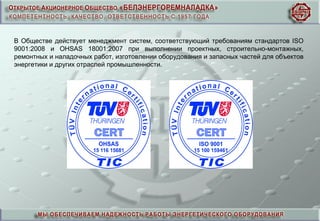 В Обществе действует менеджмент систем, соответствующий требованиям стандартов ISO
9001:2008 и OHSAS 18001:2007 при выполнении проектных, строительно-монтажных,
ремонтных и наладочных работ, изготовлении оборудования и запасных частей для объектов
энергетики и других отраслей промышленности.
 