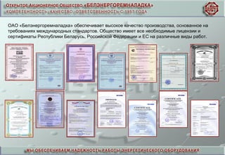 ОАО «Белэнергоремналадка» обеспечивает высокое качество производства, основанное на
требованиях международных стандартов. Общество имеет все необходимые лицензии и
сертификаты Республики Беларусь, Российской Федерации и ЕС на различные виды работ.
 