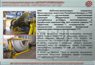 ОАО «Белэнергоремналадка» определено
Министерством энергетики Республики Беларусь и ГПО
«Белэнерго» организацией, осуществляющей
сервисное обслуживание энергетических
газотурбинных установок, эксплуатируемых в
Белорусской энергосистеме. Для развития сервиса ГТУ
Обществом налажено сотрудничество со
специалистами электростанций Белорусской
энергосистемы, которые эксплуатируют ГТУ.
В 2016г. персоналом Общества проводилась инспекция
тракта горячих газов ГТУ на следующих объектах: ГТУ
М701F Mitsubishi Минской ТЭЦ-5; ГТУ МS5001 GE
Оршанской ТЭЦ; ГТУ PG9171E GE Гродненской ТЭЦ-2.
В 2014г. совместно с компанией «Alstom» выполнен
комплекс работ по проведению первой С-инспекции
газотурбинной установки GT-26B на «ТЭЦ-26» ОАО
«Мосэнерго».
В 2013г. на Минской ТЭЦ-3 в качестве генерального
подрядчика Обществом проведена первая С-инспекция
газотурбинной установки GT-13E2.
 