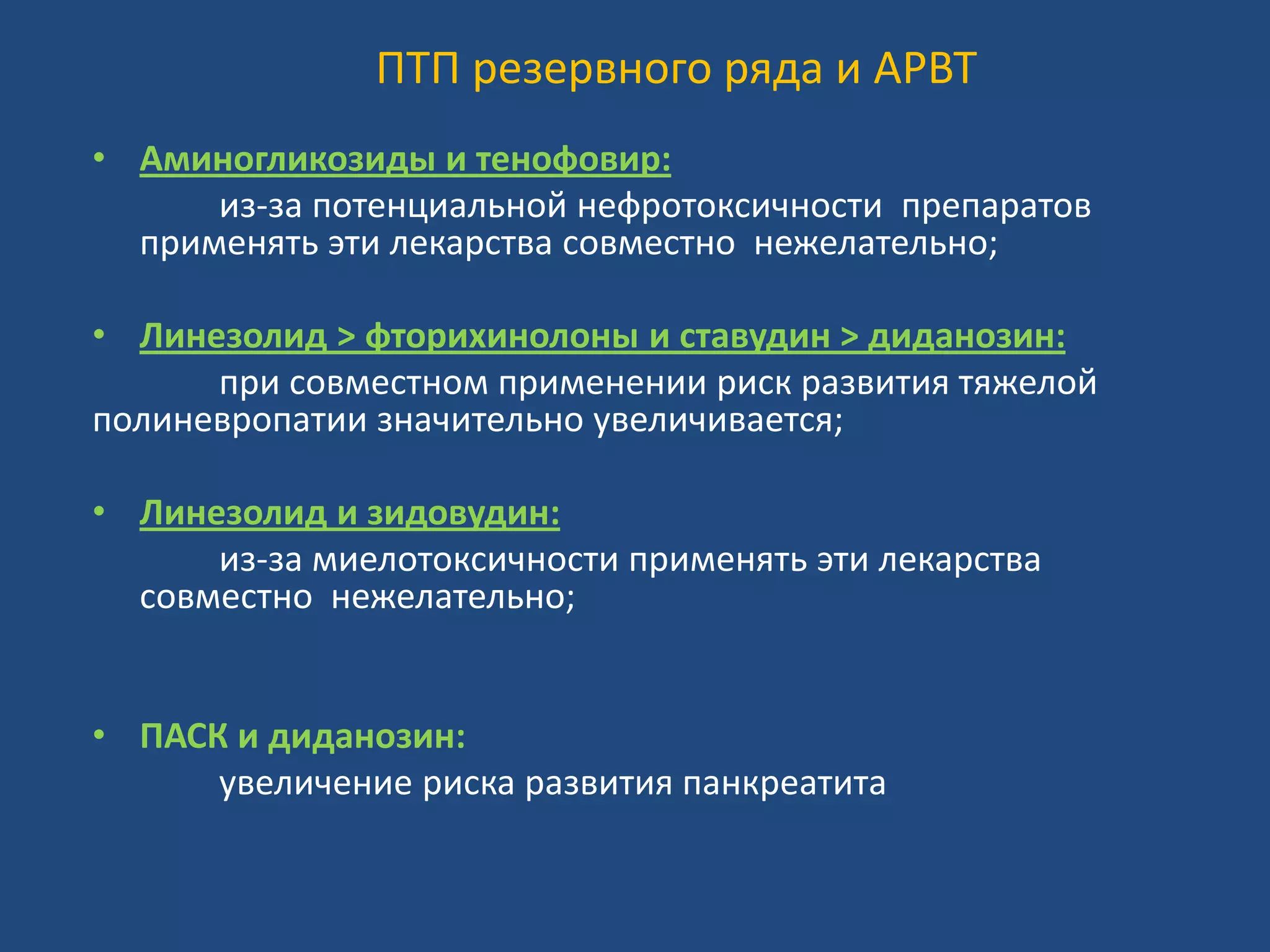 ПТП резервного ряда и АРВТ
• Аминогликозиды и тенофовир:
из-за потенциальной нефротоксичности препаратов
применять эти лекарства совместно нежелательно;
• Линезолид > фторихинолоны и ставудин > диданозин:
при совместном применении риск развития тяжелой
полиневропатии значительно увеличивается;
• Линезолид и зидовудин:
из-за миелотоксичности применять эти лекарства
совместно нежелательно;
• ПАСК и диданозин:
увеличение риска развития панкреатита
 