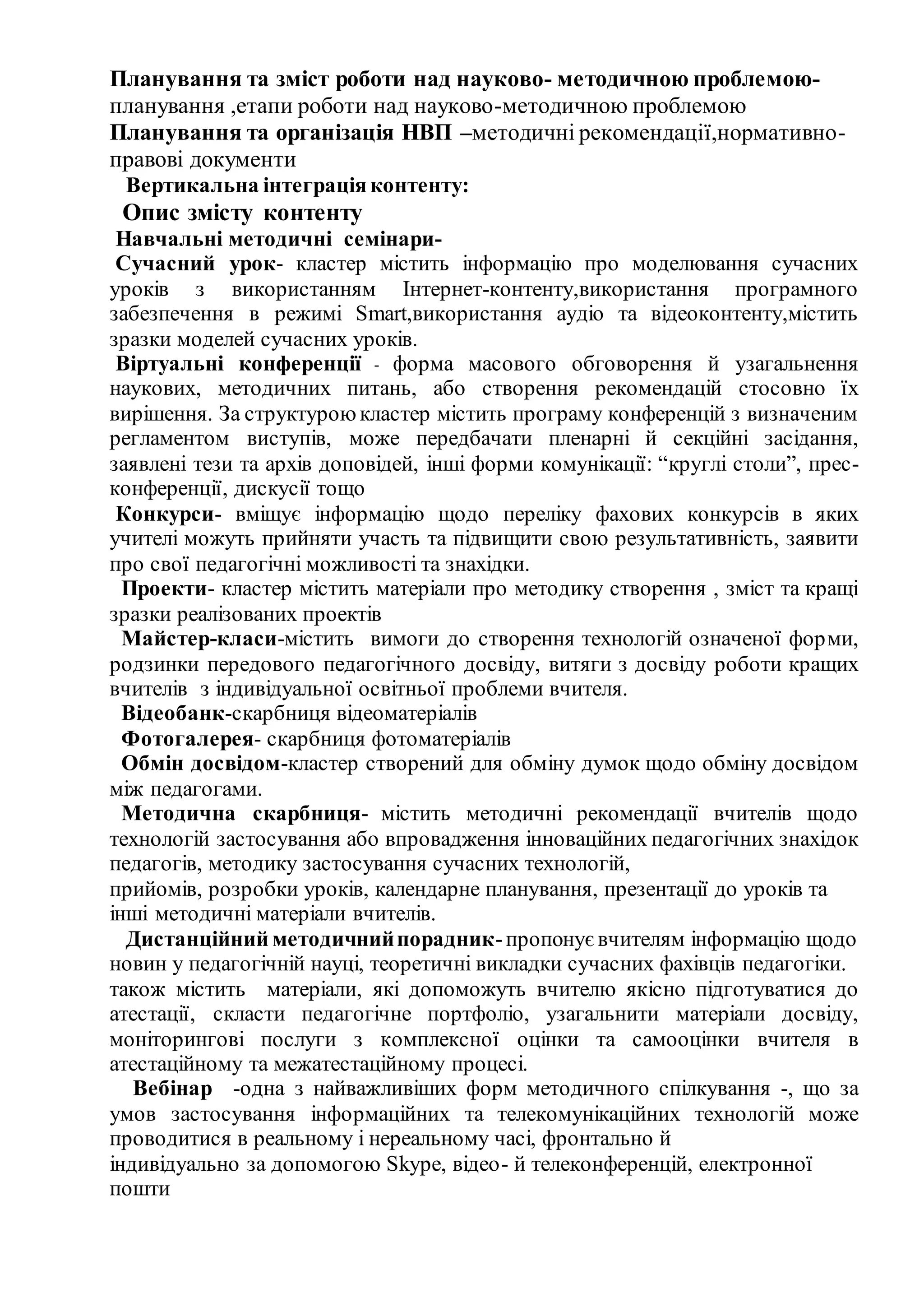 Планування та зміст роботи над науково- методичною проблемою-
планування ,етапи роботи над науково-методичною проблемою
Планування та організація НВП –методичні рекомендації,нормативно-
правові документи
Вертикальна інтеграціяконтенту:
Опис змісту контенту
Навчальні методичні семінари-
Сучасний урок- кластер містить інформацію про моделювання сучасних
уроків з використанням Інтернет-контенту,використання програмного
забезпечення в режимі Smart,використання аудіо та відеоконтенту,містить
зразки моделей сучасних уроків.
Віртуальні конференції - форма масового обговорення й узагальнення
наукових, методичних питань, або створення рекомендацій стосовно їх
вирішення. За структуроюкластер містить програму конференцій з визначеним
регламентом виступів, може передбачати пленарні й секційні засідання,
заявлені тези та архів доповідей, інші форми комунікації: “круглі столи”, прес-
конференції, дискусії тощо
Конкурси- вміщує інформацію щодо переліку фахових конкурсів в яких
учителі можуть прийняти участь та підвищити свою результативність, заявити
про свої педагогічні можливості та знахідки.
Проекти- кластер містить матеріали про методику створення , зміст та кращі
зразки реалізованих проектів
Майстер-класи-містить вимоги до створення технологій означеної форми,
родзинки передового педагогічного досвіду, витяги з досвіду роботи кращих
вчителів з індивідуальної освітньої проблеми вчителя.
Відеобанк-скарбниця відеоматеріалів
Фотогалерея- скарбниця фотоматеріалів
Обмін досвідом-кластер створений для обміну думок щодо обміну досвідом
між педагогами.
Методична скарбниця- містить методичні рекомендації вчителів щодо
технологій застосування або впровадження інноваційних педагогічних знахідок
педагогів, методику застосування сучасних технологій,
прийомів, розробки уроків, календарне планування, презентації до уроків та
інші методичні матеріали вчителів.
Дистанційний методичнийпорадник-пропонує вчителям інформацію щодо
новин у педагогічній науці, теоретичні викладки сучасних фахівців педагогіки.
також містить матеріали, які допоможуть вчителю якісно підготуватися до
атестації, скласти педагогічне портфоліо, узагальнити матеріали досвіду,
моніторингові послуги з комплексної оцінки та самооцінки вчителя в
атестаційному та межатестаційному процесі.
Вебінар -одна з найважливіших форм методичного спілкування -, що за
умов застосування інформаційних та телекомунікаційних технологій може
проводитися в реальному і нереальному часі, фронтально й
індивідуально за допомогою Skype, відео- й телеконференцій, електронної
пошти
 