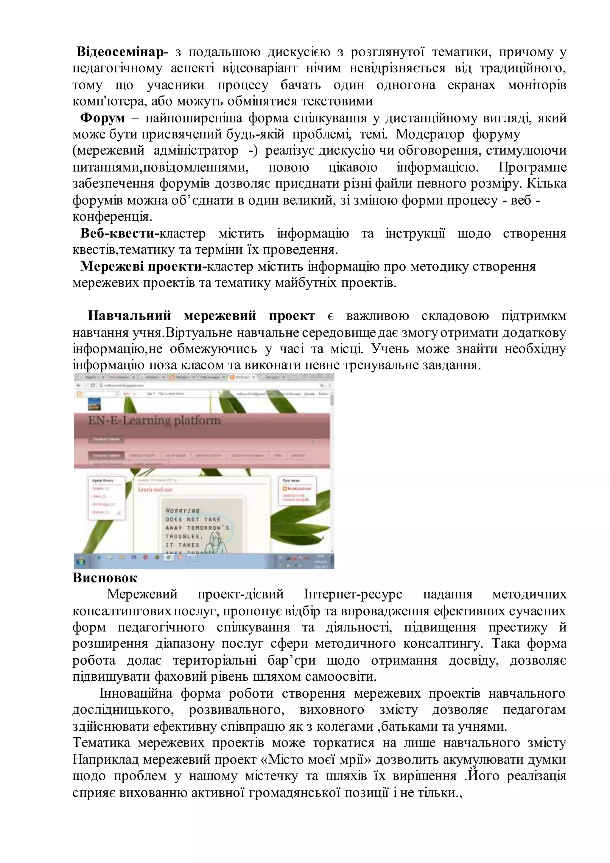 Відеосемінар- з подальшою дискусією з розглянутої тематики, причому у
педагогічному аспекті відеоваріант нічим невідрізняється від традиційного,
тому що учасники процесу бачать один одногона екранах моніторів
комп'ютера, або можуть обмінятися текстовими
Форум – найпоширеніша форма спілкування у дистанційному вигляді, який
може бути присвячений будь-якій проблемі, темі. Модератор форуму
(мережевий адміністратор -) реалізує дискусію чи обговорення, стимулюючи
питаннями,повідомленнями, новою цікавою інформацією. Програмне
забезпечення форумів дозволяє приєднати різні файли певного розміру. Кілька
форумів можна об’єднати в один великий, зі зміною форми процесу - веб -
конференція.
Веб-квести-кластер містить інформацію та інструкції щодо створення
квестів,тематику та терміни їх проведення.
Мережеві проекти-кластер містить інформацію про методику створення
мережевих проектів та тематику майбутніх проектів.
Навчальний мережевий проект є важливою складовою підтримкм
навчання учня.Віртуальне навчальне середовищедає змогуотримати додаткову
інформацію,не обмежуючись у часі та місці. Учень може знайти необхідну
інформацію поза класом та виконати певне тренувальне завдання.
Висновок
Мережевий проект-дієвий Інтернет-ресурс надання методичних
консалтинговихпослуг, пропонує відбір та впровадження ефективних сучасних
форм педагогічного спілкування та діяльності, підвищення престижу й
розширення діапазону послуг сфери методичного консалтингу. Така форма
робота долає територіальні бар’єри щодо отримання досвіду, дозволяє
підвищувати фаховий рівень шляхом самоосвіти.
Інноваційна форма роботи створення мережевих проектів навчального
дослідницького, розвивального, виховного змісту дозволяє педагогам
здійснювати ефективну співпрацю як з колегами ,батьками та учнями.
Тематика мережевих проектів може торкатися на лише навчального змісту
Наприклад мережевий проект «Місто моєї мрії» дозволить акумулювати думки
щодо проблем у нашому містечку та шляхів їх вирішення .Його реалізація
сприяє вихованню активної громадянської позиції і не тільки.,
 
