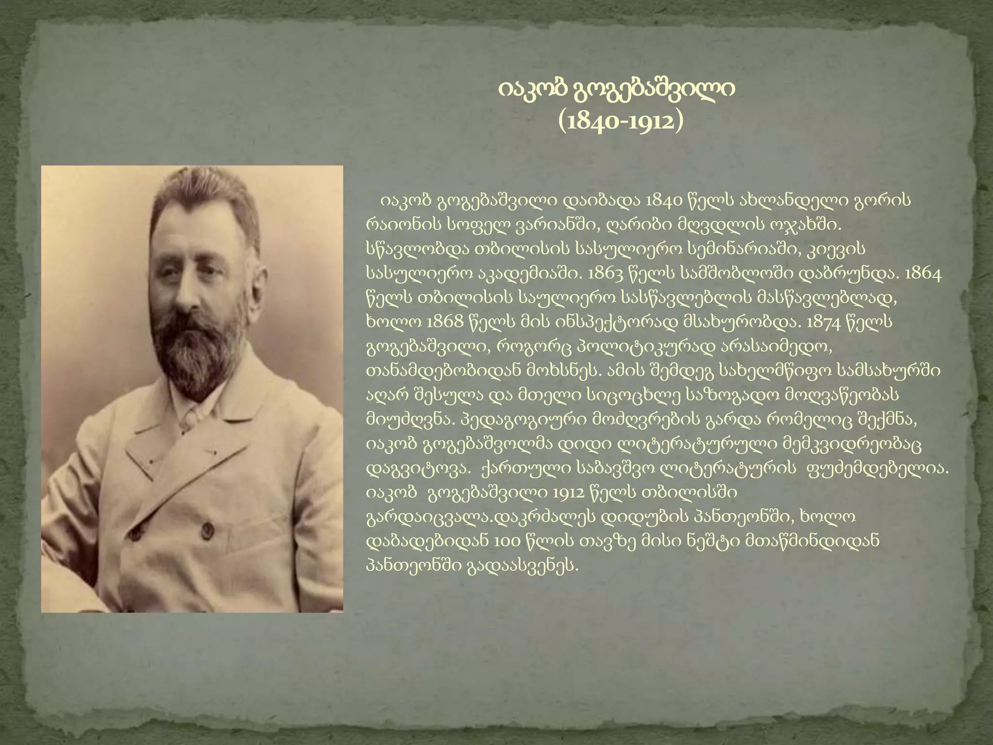 იაკობ გოგებაშვილი დაიბადა 1840 წელს ახლანდელი გორის
რაიონის სოფელ ვარიანში, ღარიბი მღვდლის ოჯახში.
სწავლობდა თბილისის სასულიერო სემინარიაში, კიევის
სასულიერო აკადემიაში. 1863 წელს სამშობლოში დაბრუნდა. 1864
წელს თბილისის საულიერო სასწავლებლის მასწავლებლად,
ხოლო 1868 წელს მის ინსპექტორად მსახურობდა. 1874 წელს
გოგებაშვილი, როგორც პოლიტიკურად არასაიმედო,
თანამდებობიდან მოხსნეს. ამის შემდეგ სახელმწიფო სამსახურში
აღარ შესულა და მთელი სიცოცხლე საზოგადო მოღვაწეობას
მიუძღვნა. პედაგოგიური მოძღვრების გარდა რომელიც შექმნა,
იაკობ გოგებაშვოლმა დიდი ლიტერატურული მემკვიდრეობაც
დაგვიტოვა. ქართული საბავშვო ლიტერატურის ფუძემდებელია.
იაკობ გოგებაშვილი 1912 წელს თბილისში
გარდაიცვალა.დაკრძალეს დიდუბის პანთეონში, ხოლო
დაბადებიდან 100 წლის თავზე მისი ნეშტი მთაწმინდიდან
პანთეონში გადაასვენეს.
იაკობ გოგებაშვილი
(1840-1912)
 