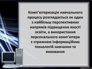 Комп’ютеризація навчального
процесу розглядається як один
з найбільш перспективних
напрямів підвищення якості
освіти, а використання
персонального комп’ютера
є стрижнем інформаційних
технологій навчання та
виховання
 