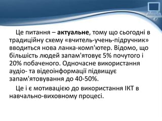 Це питання – актуальне, тому що сьогодні в
традиційну схему «вчитель-учень-підручник»
вводиться нова ланка-комп'ютер. Відомо, що
більшість людей запам'ятовує 5% почутого і
20% побаченого. Одночасне використання
аудіо- та відеоінформації підвищує
запам'ятовування до 40-50%.
Це і є мотивацією до використання ІКТ в
навчально-виховному процесі.
 