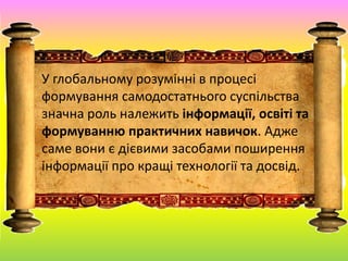 У глобальному розумінні в процесі
формування самодостатнього суспільства
значна роль належить інформації, освіті та
формуванню практичних навичок. Адже
саме вони є дієвими засобами поширення
інформації про кращі технології та досвід.
 