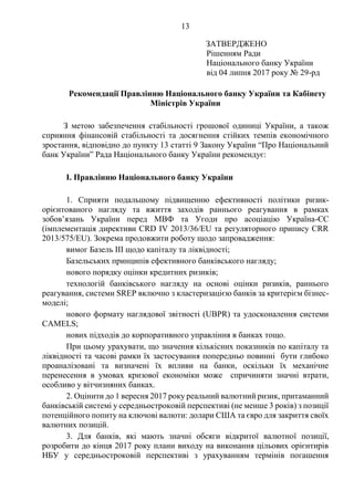 13
ЗАТВЕРДЖЕНО
Рішенням Ради
Національного банку України
від 04 липня 2017 року № 29-рд
Рекомендації Правлінню Національного банку України та Кабінету
Міністрів України
З метою забезпечення стабільності грошової одиниці України, а також
сприяння фінансовій стабільності та досягнення стійких темпів економічного
зростання, відповідно до пункту 13 статті 9 Закону України “Про Національний
банк України” Рада Національного банку України рекомендує:
І. Правлінню Національного банку України
1. Сприяти подальшому підвищенню ефективності політики ризик-
орієнтованого нагляду та вжиття заходів раннього реагування в рамках
зобов’язань України перед МВФ та Угоди про асоціацію Україна-ЄС
(імплементація директиви CRD IV 2013/36/EU та регуляторного припису CRR
2013/575/EU). Зокрема продовжити роботу щодо запровадження:
вимог Базель ІІІ щодо капіталу та ліквідності;
Базельських принципів ефективного банківського нагляду;
нового порядку оцінки кредитних ризиків;
технологій банківського нагляду на основі оцінки ризиків, раннього
реагування, системи SREP включно з кластеризацією банків за критерієм бізнес-
моделі;
нового формату наглядової звітності (UBPR) та удосконалення системи
CAMELS;
нових підходів до корпоративного управління в банках тощо.
При цьому урахувати, що значення кількісних показників по капіталу та
ліквідності та часові рамки їх застосування попередньо повинні бути глибоко
проаналізовані та визначені їх впливи на банки, оскільки їх механічне
перенесення в умовах кризової економіки може спричиняти значні втрати,
особливо у вітчизняних банках.
2. Оцінити до 1 вересня 2017 року реальний валютний ризик, притаманний
банківській системі у середньостроковій перспективі (не менше 3 років) з позиції
потенційного попиту на ключові валюти: долари США та євро для закриття своїх
валютних позицій.
3. Для банків, які мають значні обсяги відкритої валютної позиції,
розробити до кінця 2017 року плани виходу на виконання цільових орієнтирів
НБУ у середньостроковій перспективі з урахуванням термінів погашення
 