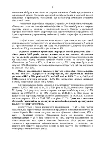 5
зменшення відбулося виключно за рахунок зниження обсягів кредитування в
національній валюті. Натомість кредитний портфель банків в іноземній валюті
збільшився в гривневому еквіваленті, що насамперед зумовлено ефектами
девальвації гривні.
Поліпшення економічної ситуації в Україні в 2016 році сприяло певному
збільшенню кредитного портфеля банків (майже на 2%), що відбулося за рахунок
приросту кредитів, наданих у національній валюті. Натомість кредитний
портфель в іноземній валюті скоротився як за короткостроковими кредитами, так
і довгостроковими (у гривневому еквіваленті) навіть попри ефекти девальвації
гривні.
На фоні ознак сповільнення економічного зростання та несприятливої
зовнішньоекономічної кон’юнктури загальний обсяг кредитів банків за 5 місяців
2017 року зменшився на 4% (до 956 млрд. грн. у еквіваленті), зокрема в іноземній
валюті – на 9%, у національній – зріс майже на 1%.
Водночас динаміка кредитного портфеля банків упродовж 2015 –
січня-травня 2017 років показує ознаки щодо поступового збільшення
частки кредитів корпоративного сектору. Так частка корпоративних кредитів
від загального обсягу наданих кредитів банків станом на початок червня
збільшилася до близько 83%, тоді як на початку 2015 року вона була дещо
нижчою 80%. Відповідно частка кредитів домогосподарств за цей час знизилася
до близько 16% з 20%.
Однак, кредитування реального сектору економіки сповільнилося,
велика кількість підприємств збанкрутували, що спричинило падіння
реального ВВП у 2014 році до 6,6%, а в 2015 році до 9,8%. Тільки у 2016 році
ВВП відновив позитивне значення – 2,3%. При цьому прямі іноземні інвестиції
в країну скоротилися більш, ніж у 5 разів.
Дії Національного банку України, в т.ч., полягали у підвищенні облікової
ставки з 6,5% у 2013 році до 14,0% у 2014 році та 30,0%, починаючи з березня
2015 року. Далі регулятор почав поступово знижувати облікову ставку з 27%
станом на 28.08.2015 р. до 14% станом на 28.10.2016 р. При цьому за
результатами перегляду розміру облікової ставки станом на 14.04.2017 р. її було
знижено до рівня 13%, а з 26.05.2017 – до рівня 12,5%. Проте таке зниження
облікової ставки майже не вплинуло на активізацію процесів кредитування
реального сектору економіки.
Скорочується і ринок споживчого кредитування – у 2016 році частка
населення, що користувалася банківськими кредитами, виявилася найнижчою за
останні 8 років. Населення поступово погашає фінансові зобов’язання, 92% з
яких – банківські кредити. Відношення боргу до наявного доходу
домогосподарств у 2016 році знизилося до 11%. Боргове навантаження на
домогосподарства вже зараз є низьким. Одночасно різко зростає ринок
споживчого кредитування небанківськими фінансовими установами, що
свідчить про потребу і відновлення попиту на такі послуги і яке «перетікає» в
менш регульований сегмент ринку.
 