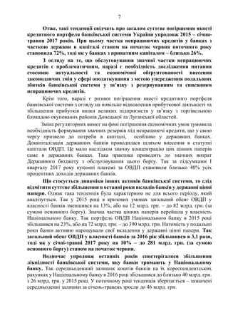 7
Отже, такі тенденції свідчать про загалом суттєве погіршення якості
кредитного портфеля банківської системи України упродовж 2015 – січня-
травня 2017 років. При цьому частка непрацюючих кредитів у банках з
часткою держави в капіталі станом на початок червня поточного року
становила 72%, тоді як у банках з приватним капіталом – близько 26%.
З огляду на те, що обслуговування значної частки непрацюючих
кредитів є проблематичним, наразі є необхідність дослідження питання
стосовно актуальності та економічної обґрунтованості внесення
законодавчих змін у сфері оподаткування з метою упередження подальших
збитків банківської системи у зв’язку з резервуванням та списанням
непрацюючих кредитів.
Крім того, наразі є ризики погіршення якості кредитного портфеля
банківської системи з огляду на повільне відновлення прибуткової діяльності та
збільшення прибутків низки великих підприємств у зв’язку з торгівельною
блокадою окупованих районів Донецької та Луганської областей.
Зміна регуляторних вимог на фоні погіршення економічних умов зумовила
необхідність формування значних резервів під непрацюючі кредити, що у свою
чергу призвело до потреби в капіталі, особливо у державних банках.
Докапіталізація державних банків проводилася шляхом внесення в статутні
капітали ОВДП. Це мало наслідком значну концентрацію цих цінних паперів
саме в державних банках. Така практика приводить до значних витрат
Державного бюджету з обслуговування цього боргу. Так за підсумками І
кварталу 2017 року купонні платежі за ОВДП становили близько 40% усіх
процентних доходів державних банків.
Що стосується динаміки інших активів банківської системи, то слід
відмітити суттєве збільшення в останні роки вкладів банків у державні цінні
папери. Однак така тенденція була характерною не для всього періоду, який
аналізується. Так у 2015 році в кризових умовах загальний обсяг ОВДП у
власності банків зменшився на 13%, або на 12 млрд. грн. – до 82 млрд. грн. (за
сумою основного боргу). Значна частка цінних паперів перейшла у власність
Національного банку. Так портфель ОВДП Національного банку в 2015 році
збільшився на 23%, або на 72 млрд. грн. – до 390 млрд. грн. Натомість у подальші
роки банки активно нарощували свої вкладення у державні цінні папери. Так
загальний обсяг ОВДП у власності банків за 2016 рік збільшився в 3,1 рази,
тоді як у січні-травні 2017 року на 10% – до 281 млрд. грн. (за сумою
основного боргу) станом на початок червня.
Водночас упродовж останніх років спостерігалося збільшення
ліквідності банківської системи, яку банки тримають у Національному
банку. Так середньоденний залишок коштів банків на їх кореспондентських
рахунках у Національному банку в 2016 році збільшився до близько 40 млрд. грн.
з 26 млрд. грн. у 2015 році. У поточному році тенденція зберігається – зазначені
середньоденні залишки за січень-травень зросли до 46 млрд. грн.
 
