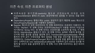  의 존 속 성 은 읽 기 전 용 (readonly) 필 드 로 선 언 되 는 데 이 것 은 오 직
FrameworkElement 클래스의 static 생성자에서만 설정될 수 있다는 것을 의미
한다.
 DependencyProperty 클래스에는 public 생성자가 없기 때문에 static 메소드인
DencyProperty.Register()를 사용해서 등록한다.
 Register 메서드의 입력 파라미터의 첫 번째 파라미터는 프로퍼티 이름이다. 여
기서는 “MyText”, 두 번째 인자는 프로퍼티(MyText)가 사용할 데이터 타입으로
여기에서는 String 이다. 세 번째 인자는 프로퍼티를 소유하게 될 타입, 이 예제
에서는 MainWindow 클래스가 된다. 네 번째 인자는 실제로 어떻게 동작할 것
인지에 대한 옵션을 설정을 할당해 준다. FrameworkPropertyMetadata 객체를
통하여 만약 값이 수정되었을 때의 알림을 어떻 받을 것인가를 정의했으며 본
예제에서는 OnMyPropertyChanged 메소드가 알림을 받을 콜백 함수로 정의되
었다. 선택적으로 new ValidataValueCallback을 사용하여 값의 유효성 검사를 어
떻게 할 것인지 등을 설정하면 된다. 네 번째, 다섯 번째 파라미터는 옵션 파라미
터이다.
 