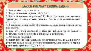 1. Направихме съкратен запис.
2. Знаем ли колко са чушките? Да, 3 кг.
3. Знаем ли колко са морковите? Не. Те са с 3 кг повече от чушките.
Значи това ще е първото ни решение. Слагаме 1) в условието пред
морковите.
4. В решението записваме 1) и решаваме, за да намерим колко кг са
морковите.
5. Сега четем въпроса. Колко кг общо ще ни бъде второто решение.
6. Връщаме се в решението и пишем 2) и решаваме.
7. Записваме отговора.
!!! Запомнете, че може да имате само един въпрос, но 2, 3 и повече
решения. За да не забравите някое решение, записвайте номер на
решенията пред тях – 1), 2) и т.н. !!!
 