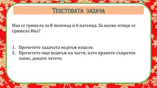 Ива се грижела за 8 пиленца и 6 патенца. За колко птици се
грижела Ива?
1. Прочетете задачата веднъж изцяло.
2. Прочетете още веднъж на части, като правите съкратен
запис, докато четете.
 