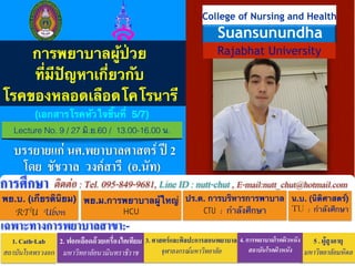 !
!
!
!
!
!
!
!!!
!
!
!
!
!
!
พย.บ. (เกียรตินิยม)!
RTU Ubon
พย.ม.การพยาบาลผู้ใหญ่!
HCU
ปร.ด. การบริหารการพาบาล!
CTU	 :	 กำลังศึกษา
ติดต่อ : Tel. 095-849-9681, Line ID : nutt-chut , E-mail:nutt_chut@hotmail.comการศึกษา
เฉพาะทางการพยาบาลสาขา:-
1. Cath-Lab
สถาบันโรคทรวงอก
2. ฟอกเลือดด้วยเครื่องไตเทียม
มหาวิทยาลัยนวมินทราธิราช
3. ศาสตร์และศิลปะการสอนพยาบาล
จุฬาลงกรณ์มหาวิทยาลัย
5 . ผู้สูงอายุ
มหาวิทยาลัยมหิดล
โดย ชัชวาล วงค์สารี (อ.นัท)
4. การพยาบาลโรคผิวหนัง
สถาบันโรคผิวหนัง
น.บ. (นิติศาสตร์)!
TU	 :	 กำลังศึกษา
!
Rajabhat University
College of Nursing and Health
Suansunundha
การพยาบาลผู้ป่วย!
ที่มีปัญหาเกี่ยวกับ!
โรคของหลอดเลือดโคโรนารี
Lecture No. 9 / 27 มิ.ย.60 / 13.00-16.00 น.
บรรยายแก่ นศ.พยาบาลศาสตร์ ปี 2
(เอกสารโรคหัวใจชิ้นที่ 5/7)
 