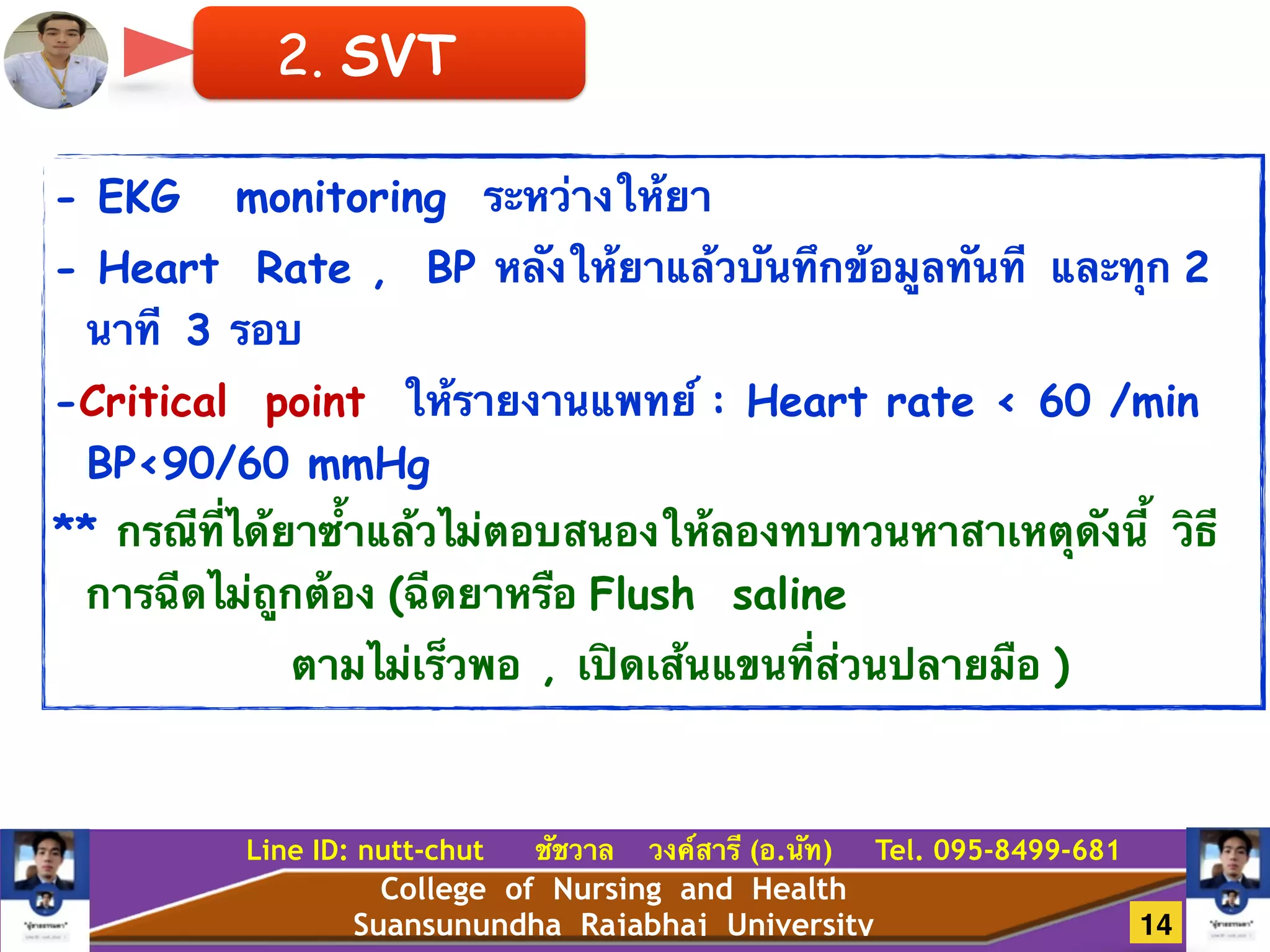 College of Nursing and Health
Suansunundha Rajabhaj University
Line ID: nutt-chut ชัชวาล วงค์สารี (อ.นัท) Tel. 095-8499-681
- EKG monitoring ระหว่างให้ยา
- Heart Rate , BP หลังให้ยาแล้วบันทึกข้อมูลทันที และทุก 2
นาที 3 รอบ
-Critical point ให้รายงานแพทย์ : Heart rate < 60 /min
BP<90/60 mmHg
** กรณีที่ได้ยาซ้ำแล้วไม่ตอบสนองให้ลองทบทวนหาสาเหตุดังนี้ วิธี
การฉีดไม่ถูกต้อง (ฉีดยาหรือ Flush saline
ตามไม่เร็วพอ , เปิดเส้นแขนที่ส่วนปลายมือ )
2. SVT
14
 
