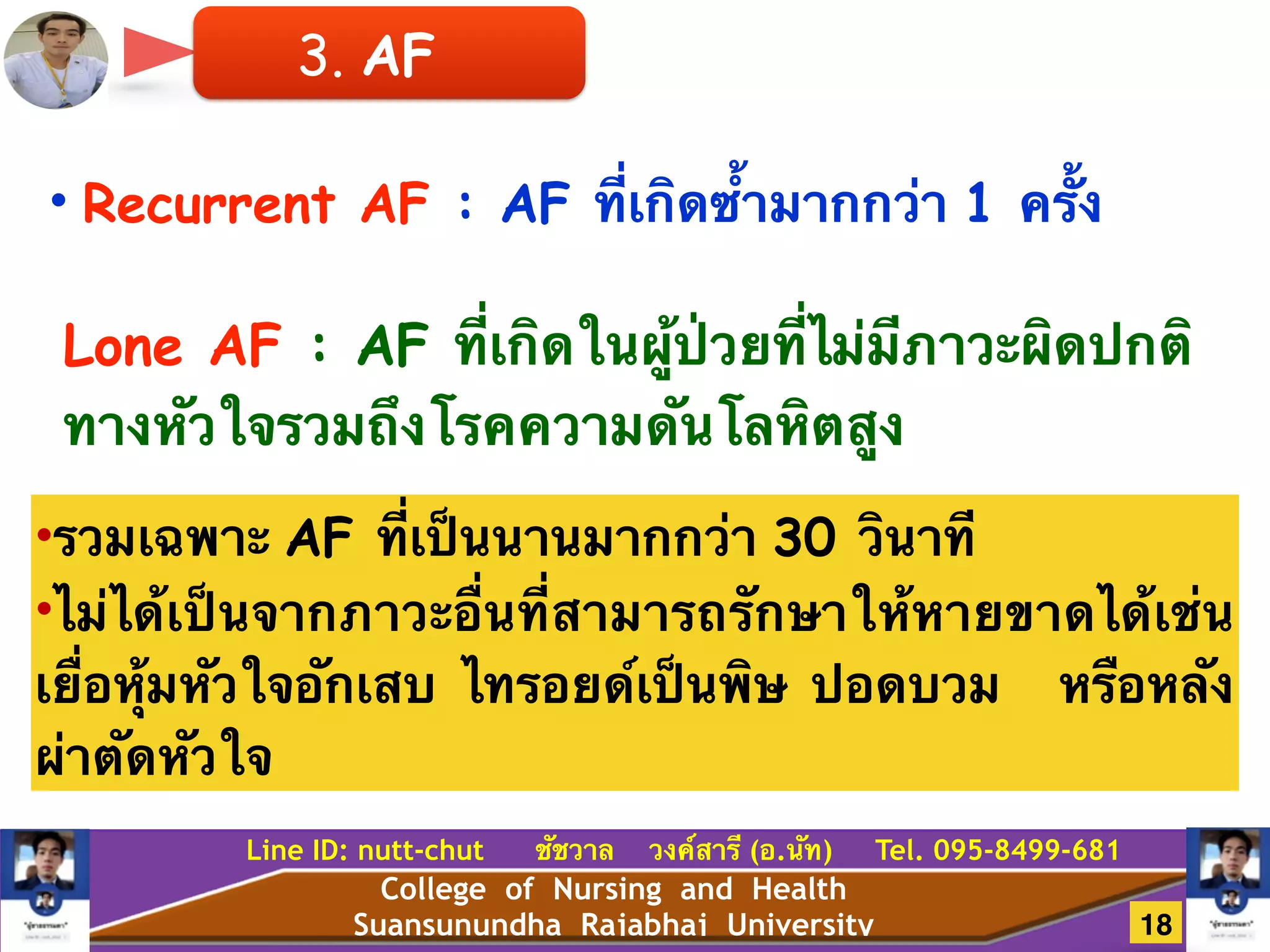 College of Nursing and Health
Suansunundha Rajabhaj University
Line ID: nutt-chut ชัชวาล วงค์สารี (อ.นัท) Tel. 095-8499-681
• Recurrent AF : AF ที่เกิดซ้ำมากกว่า 1 ครั้ง
Lone AF : AF ที่เกิดในผู้ป่วยที่ไม่มีภาวะผิดปกติ
ทางหัวใจรวมถึงโรคความดันโลหิตสูง
•รวมเฉพาะ AF ที่เป็นนานมากกว่า 30 วินาที!
•ไม่ได้เป็นจากภาวะอื่นที่สามารถรักษาให้หายขาดได้เช่น
เยื่อหุ้มหัวใจอักเสบ ไทรอยด์เป็นพิษ ปอดบวม หรือหลัง
ผ่าตัดหัวใจ
3. AF
18
 