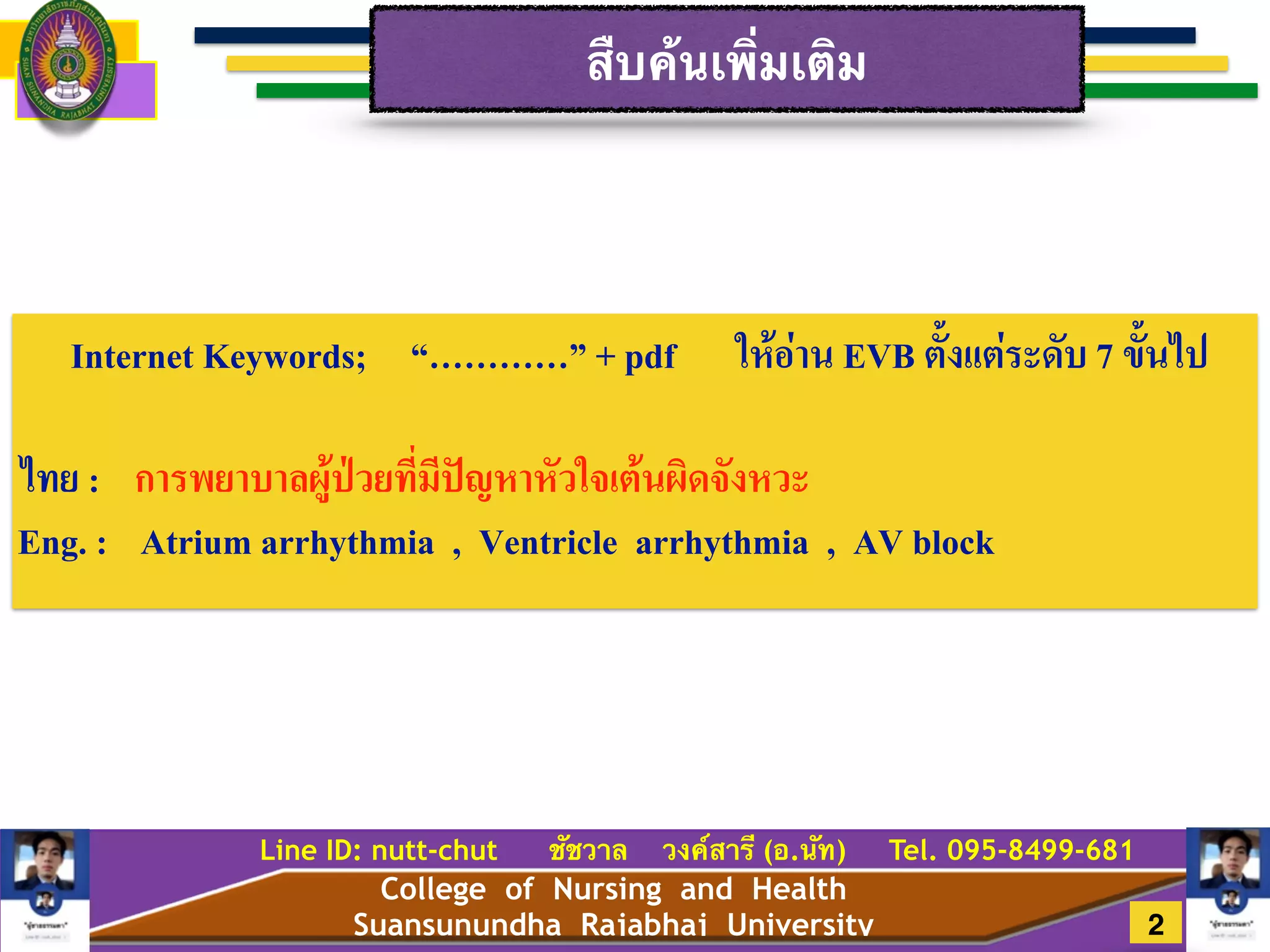 College of Nursing and Health
Suansunundha Rajabhaj University
Line ID: nutt-chut ชัชวาล วงค์สารี (อ.นัท) Tel. 095-8499-681
สืบค้นเพิ่มเติม
2
Internet Keywords; “…………” + pdf ให้อ่าน EVB ตั้งเเต่ระดับ 7 ขั้นไป
!
ไทย : การพยาบาลผู้ป่วยที่มีปัญหาหัวใจเต้นผิดจังหวะ!
Eng. : Atrium arrhythmia , Ventricle arrhythmia , AV block
 