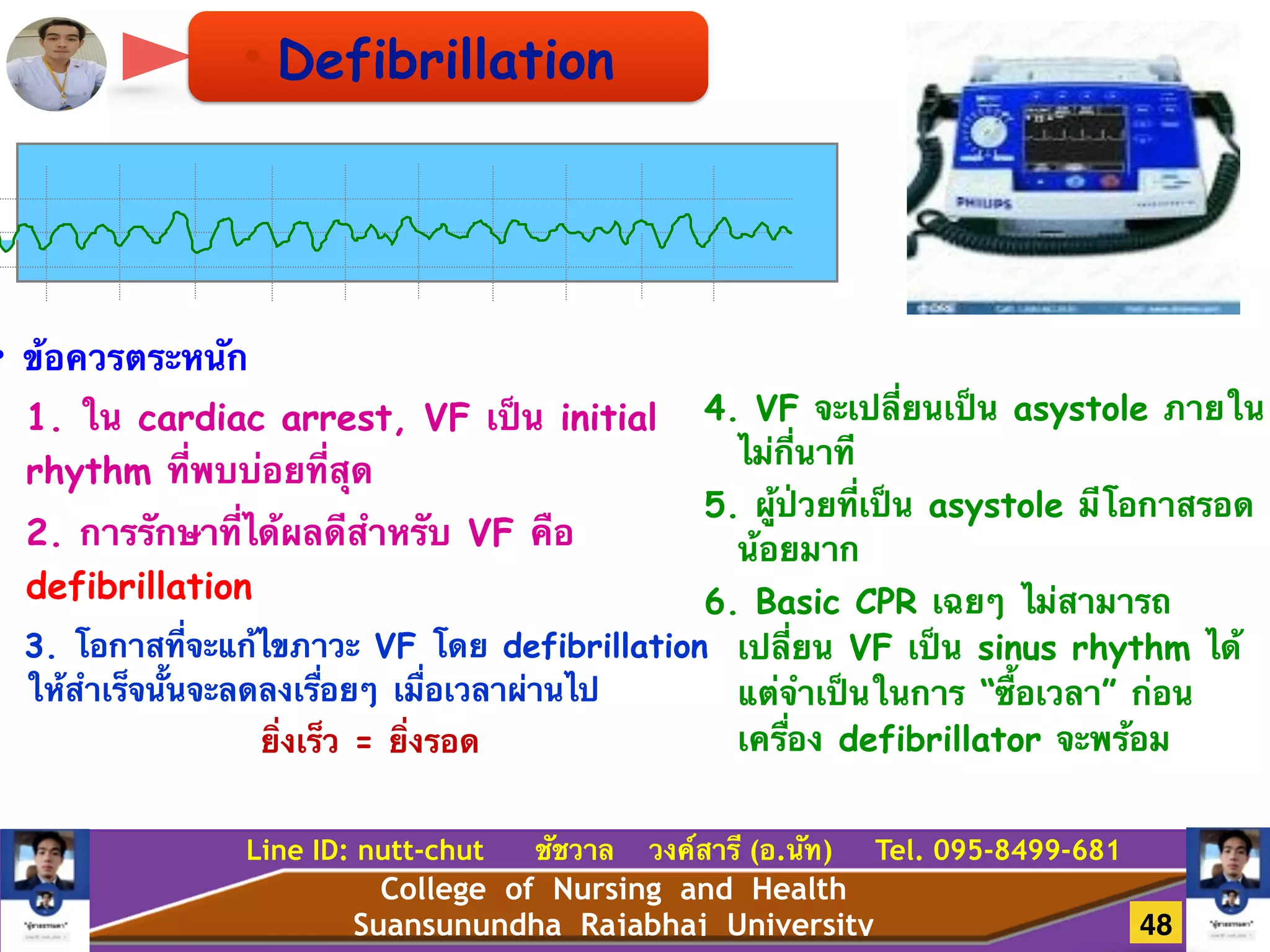 College of Nursing and Health
Suansunundha Rajabhaj University
Line ID: nutt-chut ชัชวาล วงค์สารี (อ.นัท) Tel. 095-8499-681
• Defibrillation
• ข้อควรตระหนัก
1. ใน cardiac arrest, VF เป็น initial
rhythm ที่พบบ่อยที่สุด
2. การรักษาที่ได้ผลดีสำหรับ VF คือ
defibrillation
3. โอกาสที่จะแก้ไขภาวะ VF โดย defibrillation
ให้สำเร็จนั้นจะลดลงเรื่อยๆ เมื่อเวลาผ่านไป
ยิ่งเร็ว = ยิ่งรอด
!
!
4. VF จะเปลี่ยนเป็น asystole ภายใน
ไม่กี่นาที
5. ผู้ป่วยที่เป็น asystole มีโอกาสรอด
น้อยมาก
6. Basic CPR เฉยๆ ไม่สามารถ
เปลี่ยน VF เป็น sinus rhythm ได้
แต่จำเป็นในการ “ซื้อเวลา” ก่อน
เครื่อง defibrillator จะพร้อม
48
 