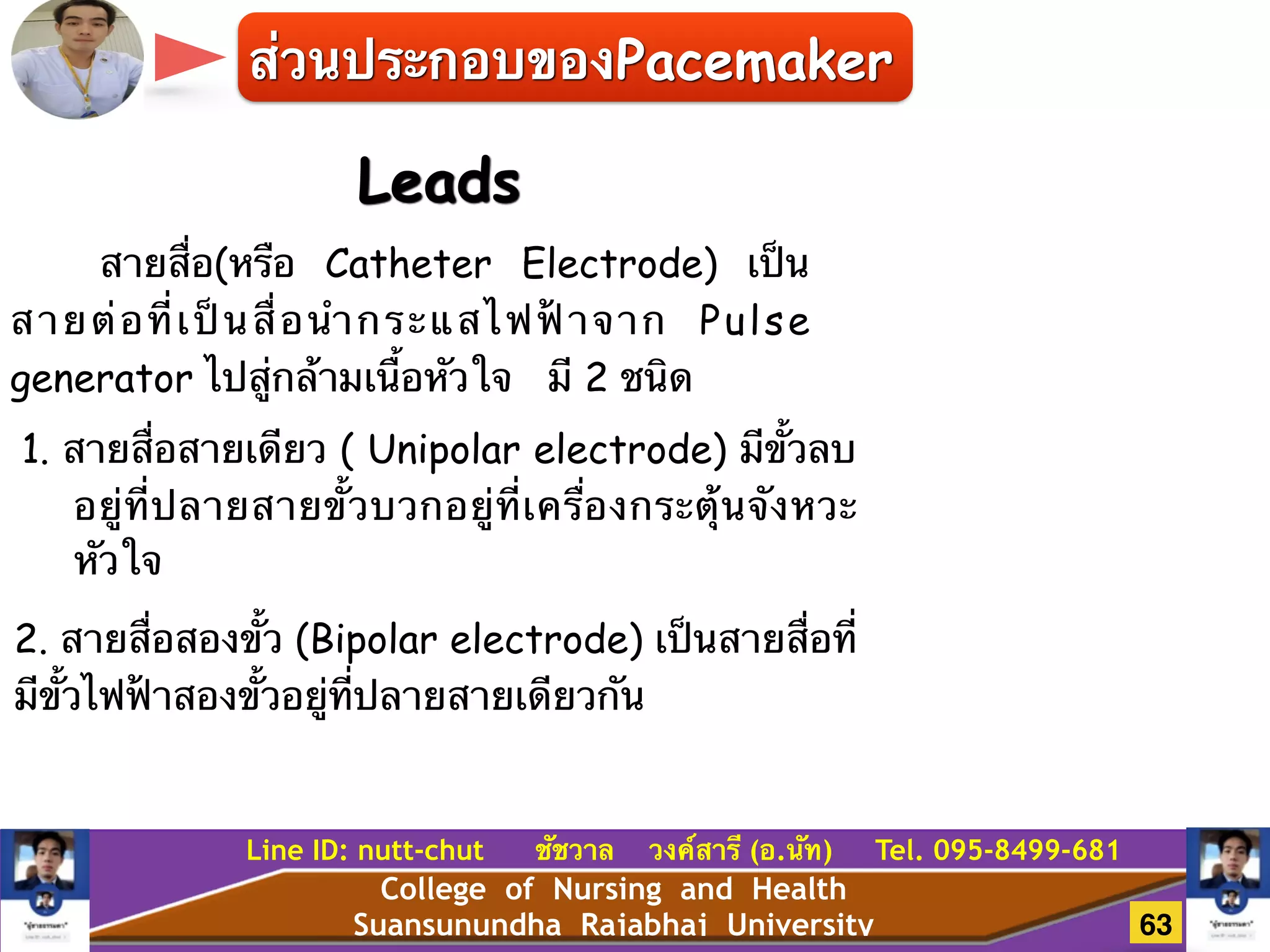 College of Nursing and Health
Suansunundha Rajabhaj University
Line ID: nutt-chut ชัชวาล วงค์สารี (อ.นัท) Tel. 095-8499-681
Leads
สายสื่อ(หรือ Catheter Electrode) เป็น
สายต่อที่เป็นสื่อนำกระแสไฟฟ้าจาก Pulse
generator ไปสู่กล้ามเนื้อหัวใจ มี 2 ชนิด
1. สายสื่อสายเดียว ( Unipolar electrode) มีขั้วลบ
อยู่ที่ปลายสายขั้วบวกอยู่ที่เครื่องกระตุ้นจังหวะ
หัวใจ
2. สายสื่อสองขั้ว (Bipolar electrode) เป็นสายสื่อที่
มีขั้วไฟฟ้าสองขั้วอยู่ที่ปลายสายเดียวกัน
ส่วนประกอบของPacemaker
63
 