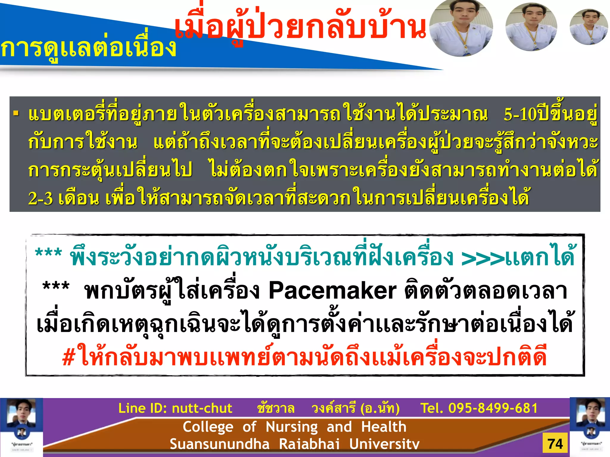 College of Nursing and Health
Suansunundha Rajabhaj University
Line ID: nutt-chut ชัชวาล วงค์สารี (อ.นัท) Tel. 095-8499-681
■ แบตเตอรี่ที่อยู่ภายในตัวเครื่องสามารถใช้งานได้ประมาณ 5-10ปีขึ้นอยู่
กับการใช้งาน แต่ถ้าถึงเวลาที่จะต้องเปลี่ยนเครื่องผู้ป่วยจะรู้สึกว่าจังหวะ
การกระตุ้นเปลี่ยนไป ไม่ต้องตกใจเพราะเครื่องยังสามารถทำงานต่อได้
2-3 เดือน เพื่อให้สามารถจัดเวลาที่สะดวกในการเปลี่ยนเครื่องได้
การดูเเลต่อเนื่อง
เมื่อผู้ป่วยกลับบ้าน
*** พึงระวังอย่ากดผิวหนังบริเวณที่ฝังเครื่อง >>>เเตกได้!
*** พกบัตรผู้ใส่เครื่อง Pacemaker ติดตัวตลอดเวลา!
เมื่อเกิดเหตุฉุกเฉินจะได้ดูการตั้งค่าเเละรักษาต่อเนื่องได้!
#ให้กลับมาพบเเพทย์ตามนัดถึงเเม้เครื่องจะปกติดี
74
 