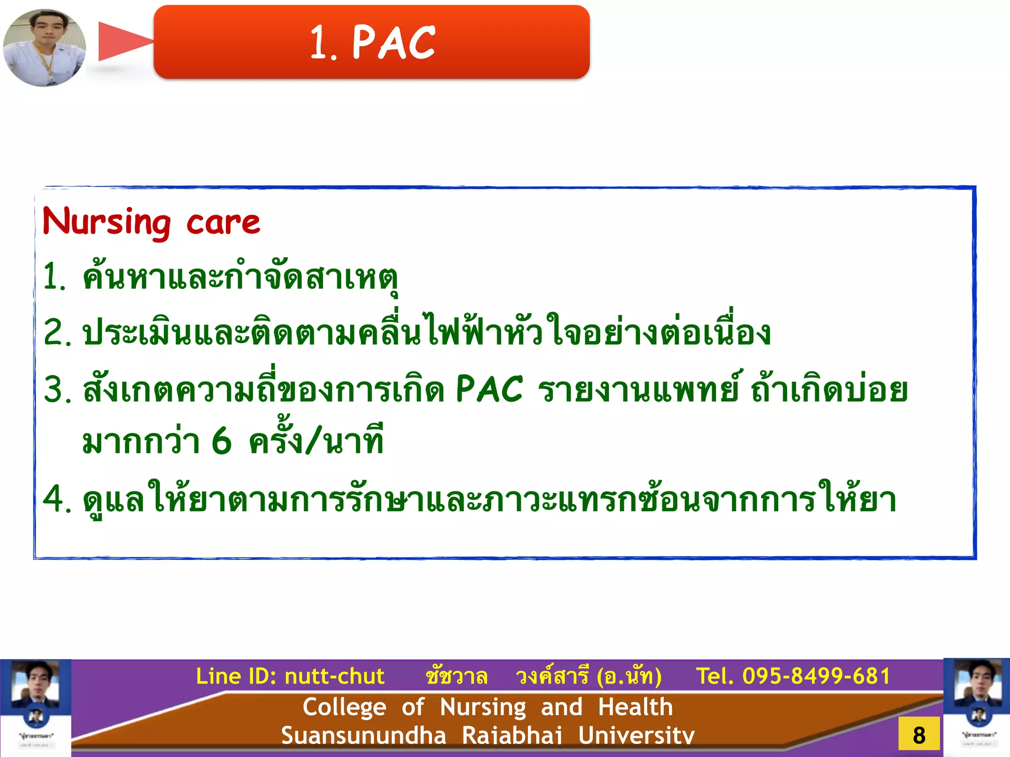 College of Nursing and Health
Suansunundha Rajabhaj University
Line ID: nutt-chut ชัชวาล วงค์สารี (อ.นัท) Tel. 095-8499-681
Nursing care
1. ค้นหาและกำจัดสาเหตุ!
2. ประเมินและติดตามคลื่นไฟฟ้าหัวใจอย่างต่อเนื่อง!
3. สังเกตความถี่ของการเกิด PAC รายงานแพทย์ ถ้าเกิดบ่อย
มากกว่า 6 ครั้ง/นาที!
4. ดูแลให้ยาตามการรักษาและภาวะแทรกซ้อนจากการให้ยา
1. PAC
8
 