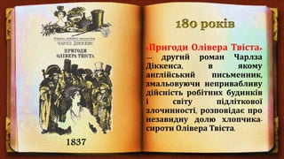 «Пригоди О́лівера Тві́ста»
— другий роман Чарлза
Діккенса, в якому
англійський письменник,
змальовуючи непривабливу
дійсність робітних будинків
і світу підліткової
злочинності, розповідає про
незавидну долю хлопчика-
сироти Олівера Твіста.
1837
 