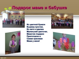 Подарок маме и бабушкеПодарок маме и бабушке
Из цветной бумагиИз цветной бумаги
Вырежу кусочек.Вырежу кусочек.
Из него я сделаюИз него я сделаю
Маленький цветочек.Маленький цветочек.
Мамочке подарокМамочке подарок
Приготовлю я.Приготовлю я.
Самая красиваяСамая красивая
Мама у меня!Мама у меня!
 
