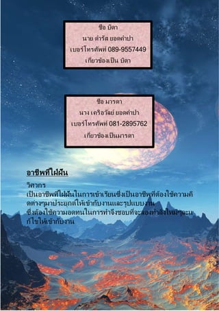 อำชีพที่ใฝ่ฝัน
วิศวกร
เป็ นอำชีพที่ใฝ่ฝันในกำรเข้ำเรียนซึ่งเป็ นอำชีพที่ต้องใช้ควำมคิ
ดต่ำงๆมำประยุกต์ให้เข้ำกับงำนและรูปแบบงำน
ซึ่งต้องใช้ควำมอดทนในกำรทำจึงชอบที่จะลองทำสิ่งใหม่ๆละแ
ก้ไขให้เข้ำกับงำน
ชื่อ บิดำ
นำย ดำรัส ยอดคำปำ
เบอร์โทรศัพท์ 089-9557449
เกี่ยวข้องเป็ น บิดำ
ชื่อ มำรดำ
นำง เครือวัลย์ ยอดคำปำ
เบอร์โทรศัพท์ 081-2895762
เกี่ยวข้องเป็ นมำรดำ
 