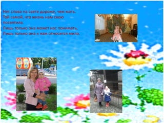 Нет слова на свете дороже, чем мать.
Той самой, что жизнь нам свою
посвятила.
Лишь только она может нас понимать,
Лишь только она к нам относится мило.
 