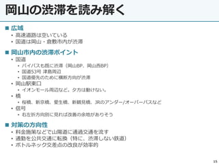 岡山の渋滞を読み解く
15
 広域
• 高速道路は空いている
• 国道は岡山・倉敷市内が渋滞
 岡山市内の渋滞ポイント
• 国道
• バイパスも既に渋滞（岡山BP、岡山西BP）
• 国道53号 津島周辺
• 国道優先のために横断方向が渋滞
• 岡山駅東口
• イオンモール周辺など。夕方は動けない。
• 橋
• 桜橋、新京橋、愛生橋、新鶴見橋、JRのアンダー/オーバーパスなど
• 信号
• 右左折方向別に見れば改善の余地がありそう
 対策の方向性
• 料金施策などで山陽道に通過交通を流す
• 通勤を公共交通に転換（特に、渋滞しない鉄道）
• ボトルネック交差点の改良が効率的
 