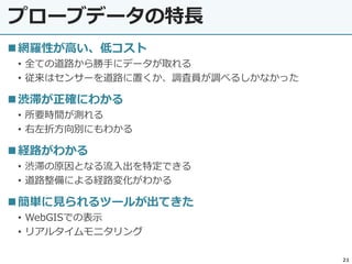 プローブデータの特長
21
網羅性が高い、低コスト
• 全ての道路から勝手にデータが取れる
• 従来はセンサーを道路に置くか、調査員が調べるしかなかった
渋滞が正確にわかる
• 所要時間が測れる
• 右左折方向別にもわかる
経路がわかる
• 渋滞の原因となる流入出を特定できる
• 道路整備による経路変化がわかる
簡単に見られるツールが出てきた
• WebGISでの表示
• リアルタイムモニタリング
 