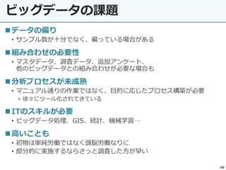 ビッグデータの課題
68
データの偏り
• サンプル数が十分でなく、偏っている場合がある
組み合わせの必要性
• マスタデータ、調査データ、追加アンケート、
他のビッグデータとの組み合わせが必要な場合も
分析プロセスが未成熟
• マニュアル通りの作業ではなく、目的に応じたプロセス構築が必要
• 徐々にツール化されてきている
ITのスキルが必要
• ビッグデータ処理、GIS、統計、機械学習…
高いことも
• 初物は単純労働ではなく頭脳労働なりに
• 部分的に実施するならさっと調査した方が早い
 