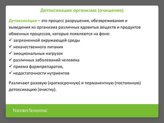 Детоксикация организма (очищение)
Детоксикация – это процесс разрушения, обезвреживания и
выведения из организма различных ядовитых веществ и продуктов
обменных процессов, которые появляются на фоне:
 загрязненной окружающей среды
 некачественного питания
 эмоциональных нагрузок
 различных заболеваний человека
 приема фармпрепаратов,
 недостаточности нутриентов
Различают разовую (краткосрочную) и перманентную (постоянную)
детоксикацию (очистку).
 