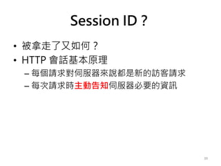 Session ID？
• 被拿走了又如何？
• HTTP 會話基本原理
– 每個請求對伺服器來說都是新的訪客請求
– 每次請求時主動告知伺服器必要的資訊
39
 