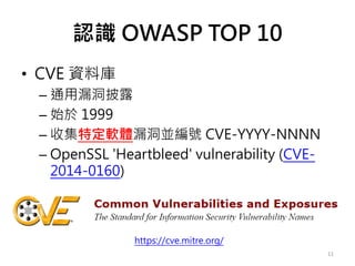 認識 OWASP TOP 10
• CVE 資料庫
– 通用漏洞披露
– 始於 1999
– 收集特定軟體漏洞並編號 CVE-YYYY-NNNN
– OpenSSL 'Heartbleed' vulnerability (CVE-
2014-0160)
11
https://cve.mitre.org/
 
