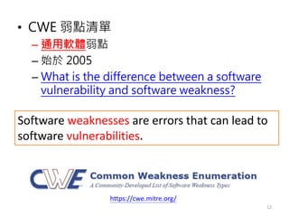• CWE 弱點清單
– 通用軟體弱點
– 始於 2005
– What is the difference between a software
vulnerability and software weakness?
12
https://cwe.mitre.org/
Software weaknesses are errors that can lead to
software vulnerabilities.
 