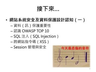 接下來…
• 網站系統安全及資料保護設計認知（一）
– 資料（訊）保護重要性
– 認識 OWASP TOP 10
– SQL 注入（SQL Injection）
– 跨網站指令碼（XSS）
– Session 管理與安全
2
 
