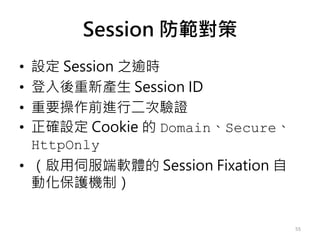 Session 防範對策
• 設定 Session 之逾時
• 登入後重新產生 Session ID
• 重要操作前進行二次驗證
• 正確設定 Cookie 的 Domain、Secure、
HttpOnly
• （啟用伺服端軟體的 Session Fixation 自
動化保護機制）
55
 