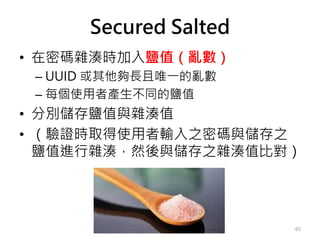 Secured Salted
• 在密碼雜湊時加入鹽值（亂數）
– UUID 或其他夠長且唯一的亂數
– 每個使用者產生不同的鹽值
• 分別儲存鹽值與雜湊值
• （驗證時取得使用者輸入之密碼與儲存之
鹽值進行雜湊，然後與儲存之雜湊值比對）
65
 