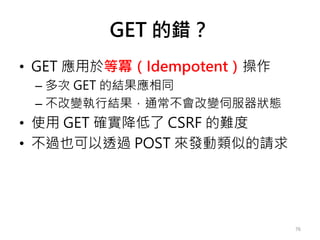 GET 的錯？
• GET 應用於等冪（Idempotent）操作
– 多次 GET 的結果應相同
– 不改變執行結果，通常不會改變伺服器狀態
• 使用 GET 確實降低了 CSRF 的難度
• 不過也可以透過 POST 來發動類似的請求
76
 
