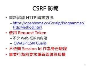CSRF 防範
• 重新認識 HTTP 請求方法
– https://openhome.cc/Gossip/Programmer/
HttpMethod.html
• 使用 Request Token
– 不少 Web 框架有內建
– OWASP CSRFGuard
• 不依賴 Session Id 作為身份驗證
• 重要行為前要求重新認證與授權
78
 